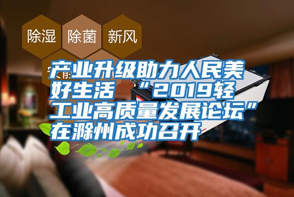 產(chǎn)業(yè)升級助力人民美好生活 “2019輕工業(yè)高質(zhì)量發(fā)展論壇”在滁州成功召開