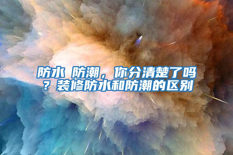 防水≠防潮，你分清楚了嗎？裝修防水和防潮的區(qū)別